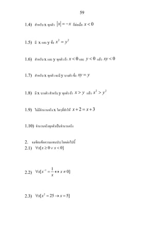 59
1.4) สําหรับ x ทุกตัว x x= − ก็ตอเมื่อ 0x <
1.5) มี x และ y ซึ่ง
2 2
x y=
1.6) สําหรับ x และ y ทุกตัว ถา 0x < และ 0y < แลว 0xy <
1.7) สําหรับ x ทุกตัว จะมี y บางตัว ซึ่ง xy y=
1.8) มี x บางตัว สําหรับ y ทุกตัว ถา x y> แลว
2 2
x y>
1.9) ไมมีจํานวนจริง x ใดๆที่ทําให 2 3x x+ = +
1.10) จํานวนจริงทุกตัวเปนจํานวนจริง
2. จงเขียนขอความแทนประโยคตอไปนี้
2.1) [ 0 0]x x x∀ ≥ ∨ <
2.2)
1 1
[ 0]x x x
x
−
∀ = ↔ ≠
2.3)
2
[ 25 5]x x x∀ = → =
 