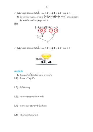 6
∴p,q,r และ s มีคาความจริงดังนี้……. p-T , q-T , r-F และ s-F
5) กําหนดใหคาความจริงของประพจน [ ( )] ( )p q r s∧ ∨ →∼ มีคาความจริงเปน
เท็จ จงหาคาความจริงของ p,q,r และ s
วิธีทํา
[ ( )] ( )p q r s∧ ∨ →∼
T T T F
F T F
F
∴p,q,r และ s มีคาความจริงดังนี้……. p-T , q-T , r-T และ s-F
แบบฝกหัด
1. ขอความตอไปนี้ ขอใดเปนประพจน เพราะเหตุใด
1.1) 5 มากกวา 2 อยูเทาไร
1.2) 0 เปนจํานวนคู
1.3) จํานวนตรรกยะทุกตัวเปนจํานวนเต็ม
1.4) กราฟของสมการ x+y=0 เปนเสนตรง
1.5) โปรดชวยกันประหยัดไฟฟา
 