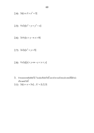 60
2.4)
2
[ 3]x x I x∃ ∈ ∧ =
2.5)
2 2
[ ]x y x y y x∀ ∃ − = −
2.6) [ 0]x y x y x∃ ∀ > → >
2.7)
2
[ 5]x y x y∃ ∃ = +
2.8) [ ]x y x y y x y∀ ∃ < ↔ − < <
3. กําหนดเอกภพสัมพัทธ U ในแตละขอตอไปนี้ จงหาคาความจริงของประพจนที่มีตัวบง
ปริมาณตอไปนี้
3.1) [ 3 ] , {1,2,3}x x x x U∃ + = =
 