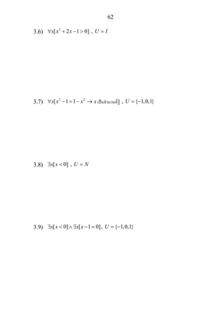 62
3.6) 2
[ 2 1 0] ,x x x U I∀ + − > =
3.7) 2 2
[ 1 1x x x x∀ − = − → เปนจํานวนคี่] , { 1,0,1}U = −
3.8) [ 0] ,x x U N∃ < =
3.9) [ 0] [ 1 0], { 1,0,1}x x x x U∃ < ∧ ∃ − = = −
 
