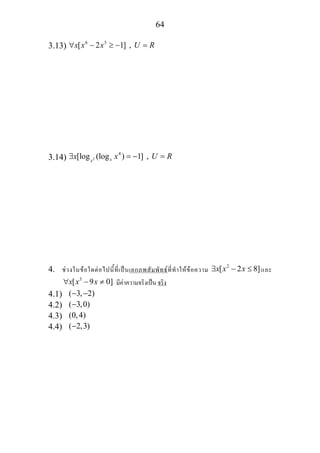 64
3.13) 6 3
[ 2 1] ,x x x U R∀ − ≥ − =
3.14) 2
4
[log (log ) 1] ,xx
x x U R∃ = − =
4. ชวงในขอใดตอไปนี้ที่เปนเอกภพสัมพัทธที่ทําใหขอความ 2
[ 2 8]x x x∃ − ≤ และ
3
[ 9 0]x x x∀ − ≠ มีคาความจริงเปน จริง
4.1) ( 3, 2)− −
4.2) ( 3,0)−
4.3) (0,4)
4.4) ( 2,3)−
 
