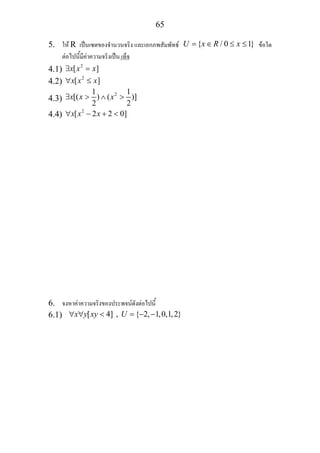 65
5. ให R เปนเซตของจํานวนจริง และเอกภพสัมพัทธ { / 0 1}U x R x= ∈ ≤ ≤ ขอใด
ตอไปนี้มีคาความจริงเปน เท็จ
4.1) 2
[ ]x x x∃ =
4.2) 2
[ ]x x x∀ ≤
4.3)
21 1
[( ) ( )]
2 2
x x x∃ > ∧ >
4.4) 2
[ 2 2 0]x x x∀ − + <
6. จงหาคาความจริงของประพจนดังตอไปนี้
6.1) [ 4] , { 2, 1,0,1,2}x y xy U∀ ∀ < = − −
 