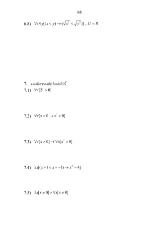 68
6.8)
2 2
[( ) ( )] ,x y x y x y U R∀ ∀ < → < =
7. จงหานิเสธของประโยคตอไปนี้
7.1) [2 0]x
x∀ >
7.2) 2
[ 0 0]x x x∀ > → >
7.3) 2
[ 0] [ 0]x x x x∀ > → ∀ >
7.4) 2
[( 1 1) 4]x x x x∃ = ∨ = − → =
7.5) [ 0] [ 0]x x x x∃ ≠ ∨ ∀ ≠
 