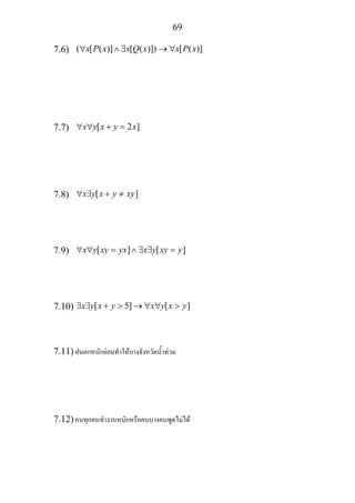 69
7.6) ( [ ( )] [ ( )]) [ ( )]x P x x Q x x P x∀ ∧ ∃ → ∀
7.7) [ 2 ]x y x y x∀ ∀ + =
7.8) [ ]x y x y xy∀ ∃ + ≠
7.9) [ ] [ ]x y xy yx x y xy y∀ ∀ = ∧ ∃ ∃ =
7.10) [ 5] [ ]x y x y x y x y∃ ∃ + > → ∀ ∀ >
7.11) ฝนตกหนักยอมทําใหบางจังหวัดน้ําทวม
7.12) คนทุกคนทํางานหนักหรือคนบางคนพูดไมได
 