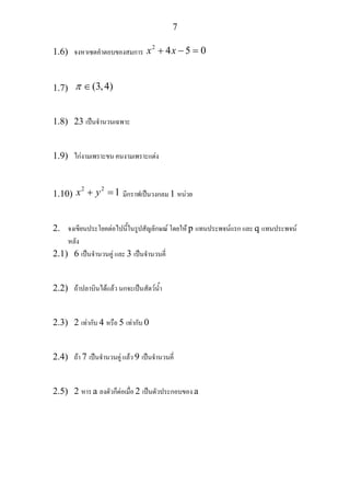 7
1.6) จงหาเซตคําตอบของสมการ
2
4 5 0x x+ − =
1.7) (3,4)π ∈
1.8) 23 เปนจํานวนเฉพาะ
1.9) ไกงามเพราะขน คนงามเพราะแตง
1.10)
2 2
1x y+ = มีกราฟเปนวงกลม 1 หนวย
2. จงเขียนประโยคตอไปนี้ในรูปสัญลักษณ โดยให p แทนประพจนแรก และ q แทนประพจน
หลัง
2.1) 6 เปนจํานวนคู และ 3 เปนจํานวนคี่
2.2) ถาปลาบินไดแลว นกจะเปนสัตวน้ํา
2.3) 2 เทากับ 4 หรือ 5 เทากับ 0
2.4) ถา 7 เปนจํานวนคู แลว 9 เปนจํานวนคี่
2.5) 2 หาร a ลงตัวก็ตอเมื่อ 2 เปนตัวประกอบของ a
 