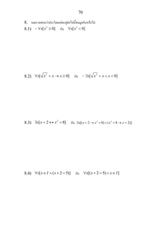 70
8. จงตรวจสอบวาประโยคแตละคูตอไปนี้สมมูลกันหรือไม
8.1) 2
[ 0]x x∀ ≥∼ กับ 2
[ 0]x x∀ <
8.2) 2
[ 0]x x x x∀ = → ≥ กับ 2
[ 0]x x x x∃ = ∧ <∼
8.3) 2
[ 2 8]x x x∃ = ↔ = กับ 3 3
[( 2 8) ( 8 2)]x x x x x∃ = → = ∧ = → =
8.4) [ ( 2 5)]x x I x∀ ∈ ∧ + = กับ [( 2 5) ]x x x I∀ + = ∧ ∈
 