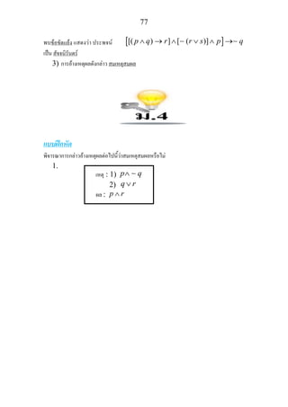 77
พบขอขัดแยง แสดงวา ประพจน [ ][( ) ] [ ( )]p q r r s p q∧ → ∧ ∨ ∧ →∼ ∼
เปน สัจจนิรันดร
3) การอางเหตุผลดังกลาว สมเหตุสมผล
แบบฝกหัด
พิจารณาการกลาวอางเหตุผลตอไปนี้วาสมเหตุสมผลหรือไม
1.
เหตุ : 1) p q∧ ∼
2) q r∨
ผล : p r∧
 