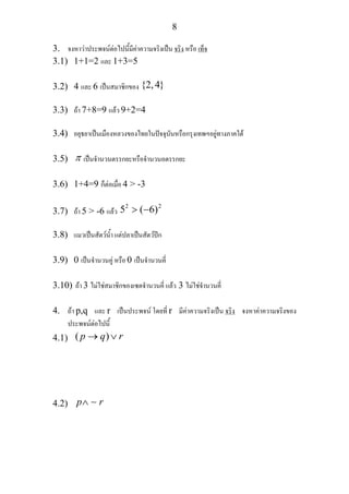 8
3. จงหาวาประพจนตอไปนี้มีคาความจริงเปน จริง หรือ เท็จ
3.1) 1+1=2 และ 1+3=5
3.2) 4 และ 6 เปนสมาชิกของ {2,4}
3.3) ถา 7+8=9 แลว 9+2=4
3.4) อยุธยาเปนเมืองหลวงของไทยในปจจุบันหรือกรุงเทพฯอยูทางภาคใต
3.5) π เปนจํานวนตรรกยะหรือจํานวนอตรรกยะ
3.6) 1+4=9 ก็ตอเมื่อ 4 > -3
3.7) ถา 5 > -6 แลว
2 2
5 ( 6)> −
3.8) แมวเปนสัตวน้ํา แตปลาเปนสัตวปก
3.9) 0 เปนจํานวนคู หรือ 0 เปนจํานวนคี่
3.10) ถา 3 ไมใชสมาชิกของเซตจํานวนคี่ แลว 3 ไมใชจํานวนคี่
4. ถา p,q และ r เปนประพจน โดยที่ r มีคาความจริงเปน จริง จงหาคาความจริงของ
ประพจนตอไปนี้
4.1) ( )p q r→ ∨
4.2) p r∧ ∼
 