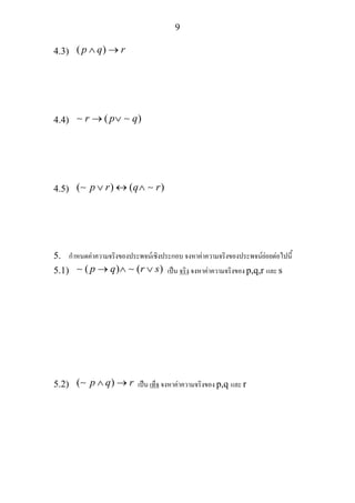 9
4.3) ( )p q r∧ →
4.4) ( )r p q→ ∨∼ ∼
4.5) ( ) ( )p r q r∨ ↔ ∧∼ ∼
5. กําหนดคาความจริงของประพจนเชิงประกอบ จงหาคาความจริงของประพจนยอยตอไปนี้
5.1) ( ) ( )p q r s→ ∧ ∨∼ ∼ เปน จริง จงหาคาความจริงของ p,q,r และ s
5.2) ( )p q r∧ →∼ เปน เท็จ จงหาคาความจริงของ p,q และ r
 