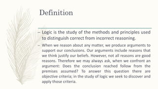 Definition
– Logic is the study of the methods and principles used
to distinguish correct from incorrect reasoning.
– When we reason about any matter, we produce arguments to
support our conclusions. Our arguments include reasons that
we think justify our beliefs. However, not all reasons are good
reasons. Therefore we may always ask, when we confront an
argument: Does the conclusion reached follow from the
premises assumed? To answer this question there are
objective criteria; in the study of logic we seek to discover and
apply those criteria.
 
