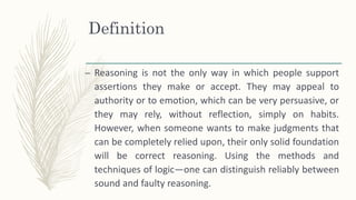 Definition
– Reasoning is not the only way in which people support
assertions they make or accept. They may appeal to
authority or to emotion, which can be very persuasive, or
they may rely, without reflection, simply on habits.
However, when someone wants to make judgments that
can be completely relied upon, their only solid foundation
will be correct reasoning. Using the methods and
techniques of logic—one can distinguish reliably between
sound and faulty reasoning.
 