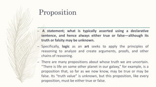 Proposition
– A statement; what is typically asserted using a declarative
sentence, and hence always either true or false—although its
truth or falsity may be unknown.
– Specifically, logic as an art seeks to apply the principles of
reasoning to analyze and create arguments, proofs, and other
chains of reasoning.
– There are many propositions about whose truth we are uncertain.
“There is life on some other planet in our galaxy,” for example, is a
proposition that, so far as we now know, may be true or may be
false. Its “truth value” is unknown, but this proposition, like every
proposition, must be either true or false.
 