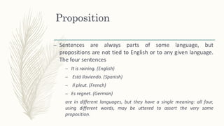 Proposition
– Sentences are always parts of some language, but
propositions are not tied to English or to any given language.
The four sentences
– It is raining. (English)
– Está lloviendo. (Spanish)
– Il pleut. (French)
– Es regnet. (German)
are in different languages, but they have a single meaning: all four,
using different words, may be uttered to assert the very same
proposition.
 