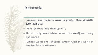 Aristotle
– Ancient and modern, none is greater than Aristotle
(384–322 BCE)
– Referred to as “The Philosopher”;
– His authority (even when he was mistaken!) was rarely
questioned
– Whose works and influence largely ruled the world of
intellect for two millennia
 