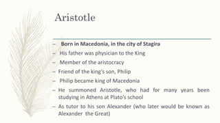 Aristotle
– Born in Macedonia, in the city of Stagira
– His father was physician to the King
– Member of the aristocracy
– Friend of the king’s son, Philip
– Philip became king of Macedonia
– He summoned Aristotle, who had for many years been
studying in Athens at Plato’s school
– As tutor to his son Alexander (who later would be known as
Alexander the Great)
 