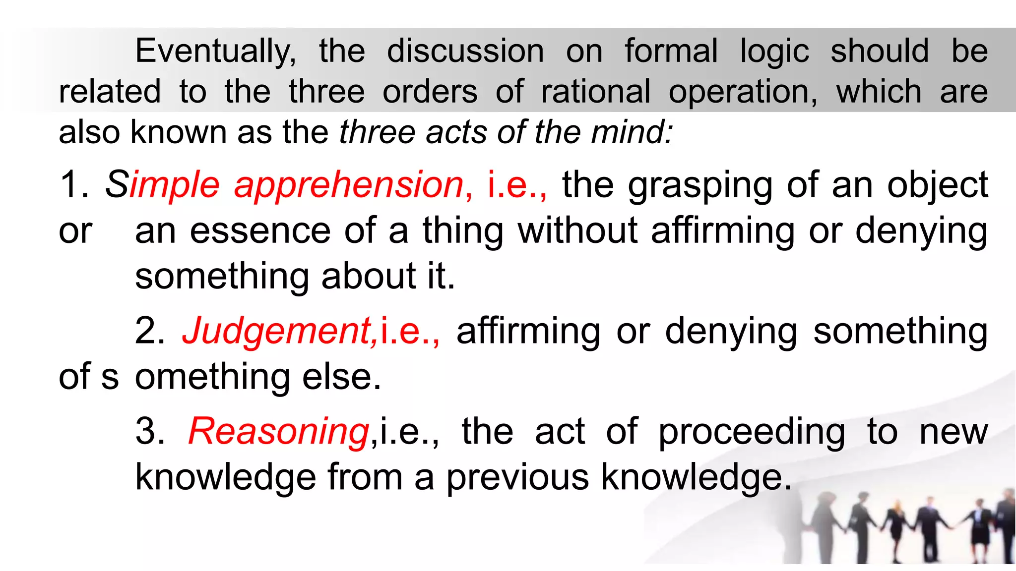 Eventually, the discussion on formal logic should be
related to the three orders of rational operation, which are
also known as the three acts of the mind:
1. Simple apprehension, i.e., the grasping of an object
or an essence of a thing without affirming or denying
something about it.
2. Judgement,i.e., affirming or denying something
of s omething else.
3. Reasoning,i.e., the act of proceeding to new
knowledge from a previous knowledge.
 