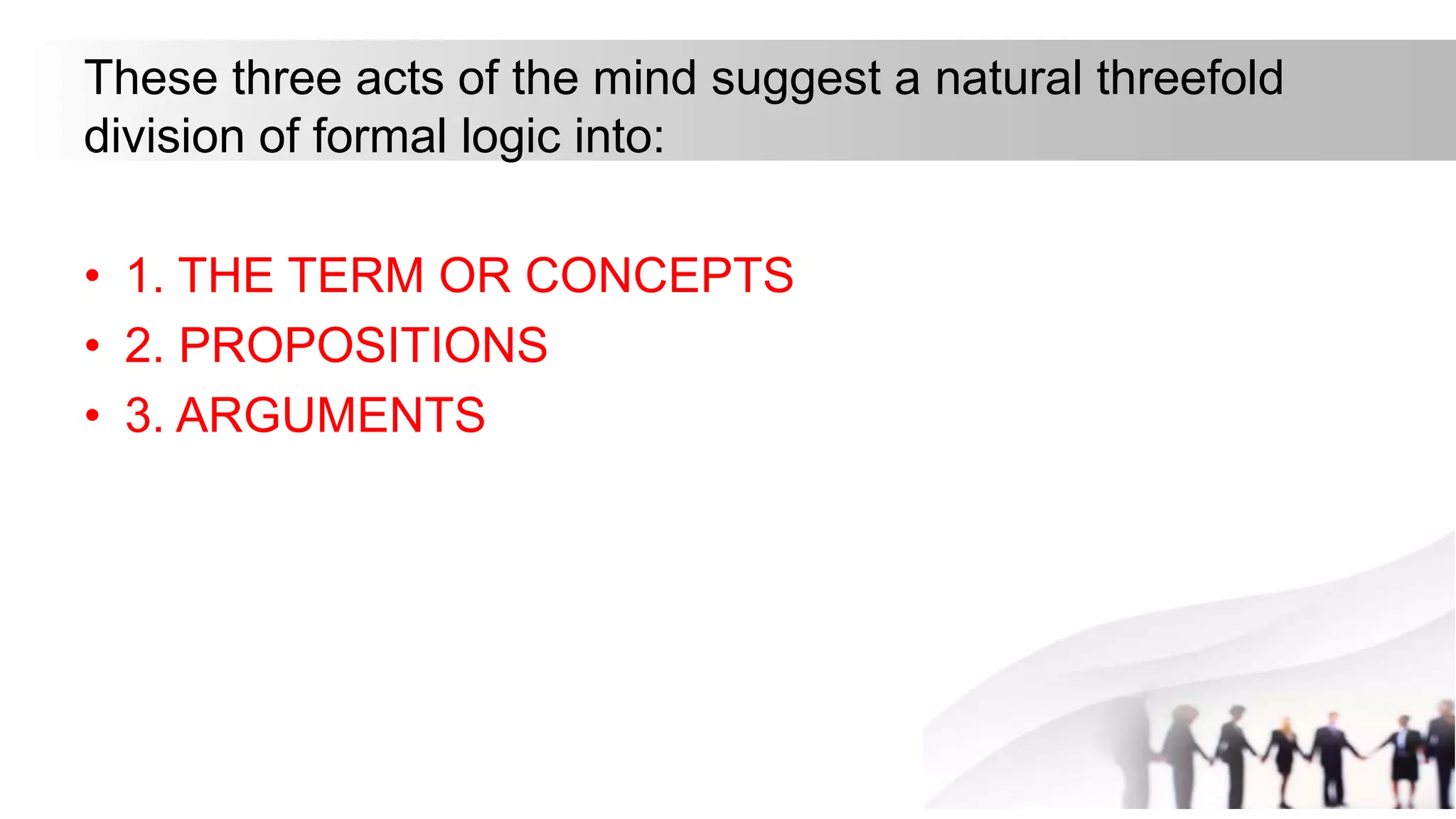 These three acts of the mind suggest a natural threefold
division of formal logic into:
• 1. THE TERM OR CONCEPTS
• 2. PROPOSITIONS
• 3. ARGUMENTS
 