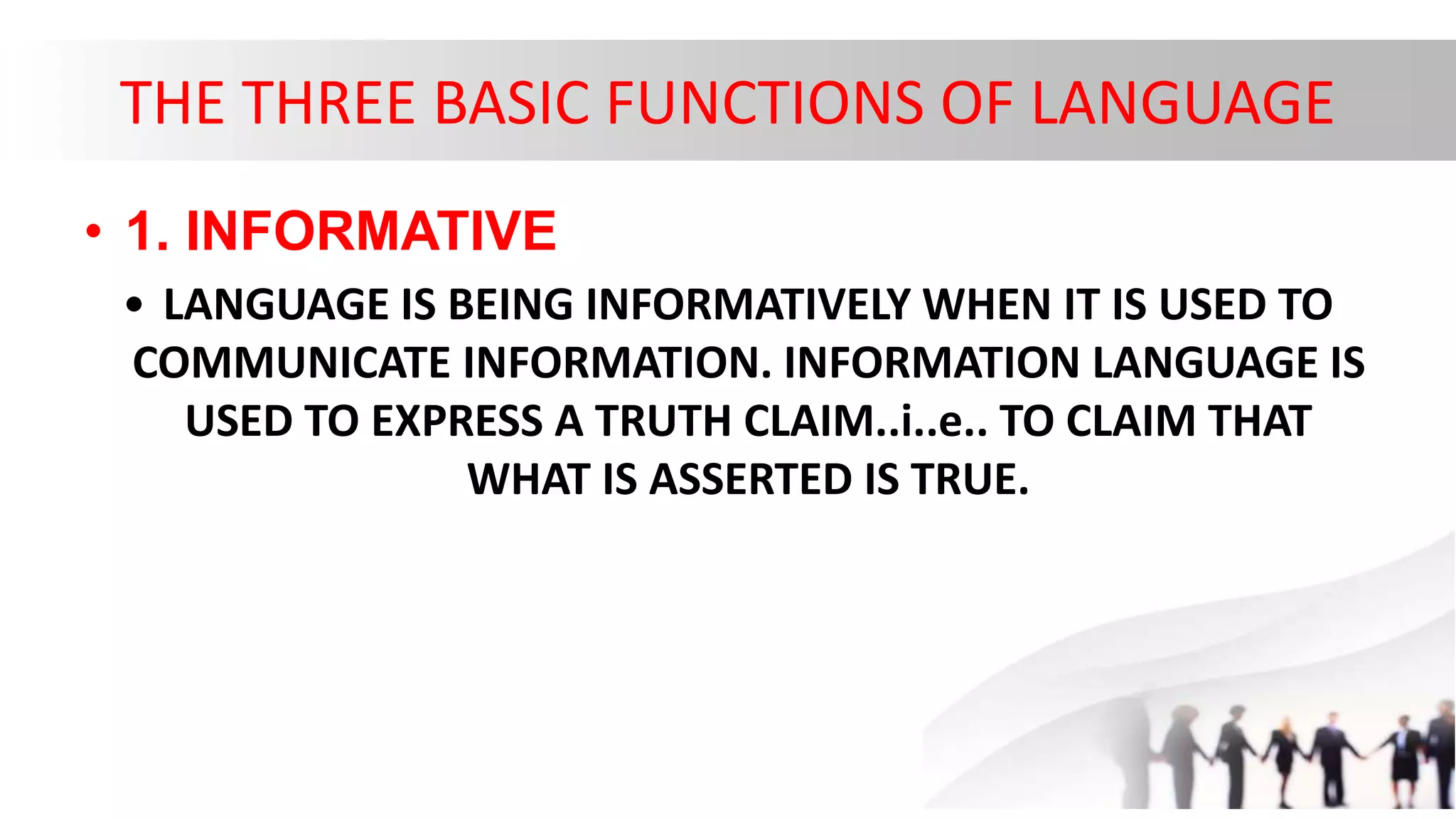 THE THREE BASIC FUNCTIONS OF LANGUAGE
• 1. INFORMATIVE
• LANGUAGE IS BEING INFORMATIVELY WHEN IT IS USED TO
COMMUNICATE INFORMATION. INFORMATION LANGUAGE IS
USED TO EXPRESS A TRUTH CLAIM..i..e.. TO CLAIM THAT
WHAT IS ASSERTED IS TRUE.
 