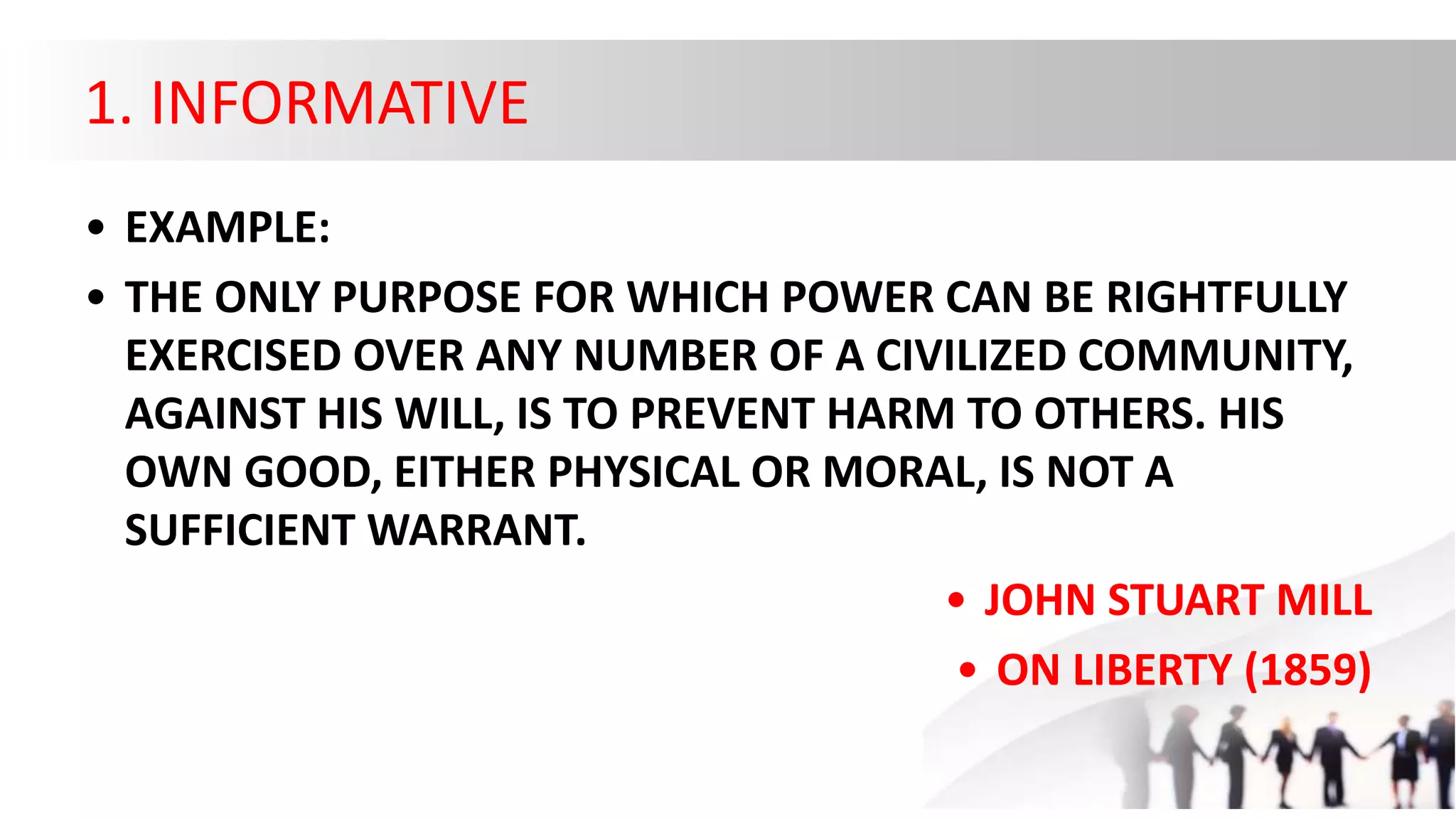1. INFORMATIVE
• EXAMPLE:
• THE ONLY PURPOSE FOR WHICH POWER CAN BE RIGHTFULLY
EXERCISED OVER ANY NUMBER OF A CIVILIZED COMMUNITY,
AGAINST HIS WILL, IS TO PREVENT HARM TO OTHERS. HIS
OWN GOOD, EITHER PHYSICAL OR MORAL, IS NOT A
SUFFICIENT WARRANT.
• JOHN STUART MILL
• ON LIBERTY (1859)
 