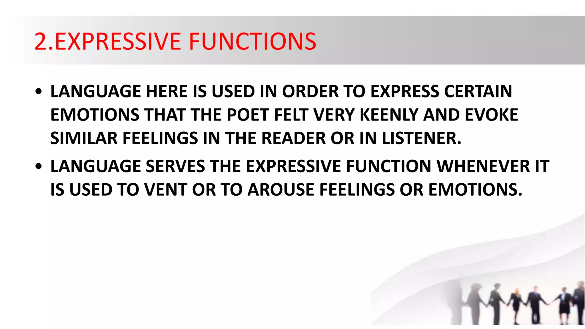 2.EXPRESSIVE FUNCTIONS
• LANGUAGE HERE IS USED IN ORDER TO EXPRESS CERTAIN
EMOTIONS THAT THE POET FELT VERY KEENLY AND EVOKE
SIMILAR FEELINGS IN THE READER OR IN LISTENER.
• LANGUAGE SERVES THE EXPRESSIVE FUNCTION WHENEVER IT
IS USED TO VENT OR TO AROUSE FEELINGS OR EMOTIONS.
 
