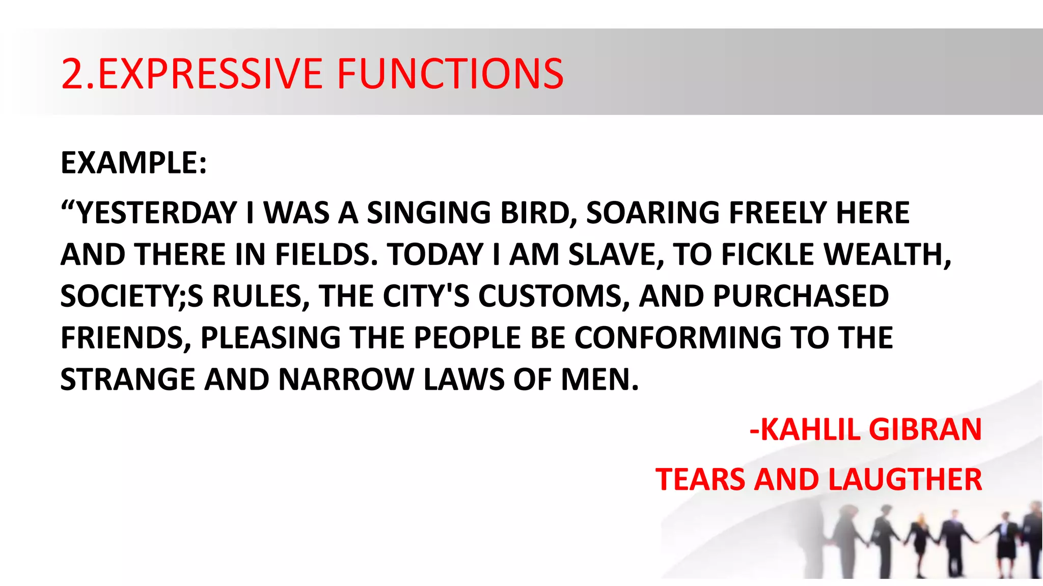2.EXPRESSIVE FUNCTIONS
EXAMPLE:
“YESTERDAY I WAS A SINGING BIRD, SOARING FREELY HERE
AND THERE IN FIELDS. TODAY I AM SLAVE, TO FICKLE WEALTH,
SOCIETY;S RULES, THE CITY'S CUSTOMS, AND PURCHASED
FRIENDS, PLEASING THE PEOPLE BE CONFORMING TO THE
STRANGE AND NARROW LAWS OF MEN.
-KAHLIL GIBRAN
TEARS AND LAUGTHER
 
