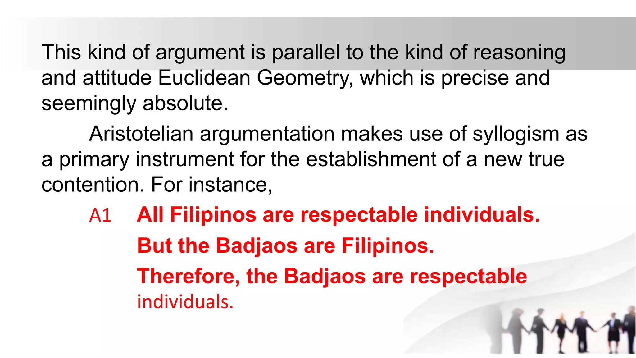 This kind of argument is parallel to the kind of reasoning
and attitude Euclidean Geometry, which is precise and
seemingly absolute.
Aristotelian argumentation makes use of syllogism as
a primary instrument for the establishment of a new true
contention. For instance,
A1 All Filipinos are respectable individuals.
But the Badjaos are Filipinos.
Therefore, the Badjaos are respectable
individuals.
 