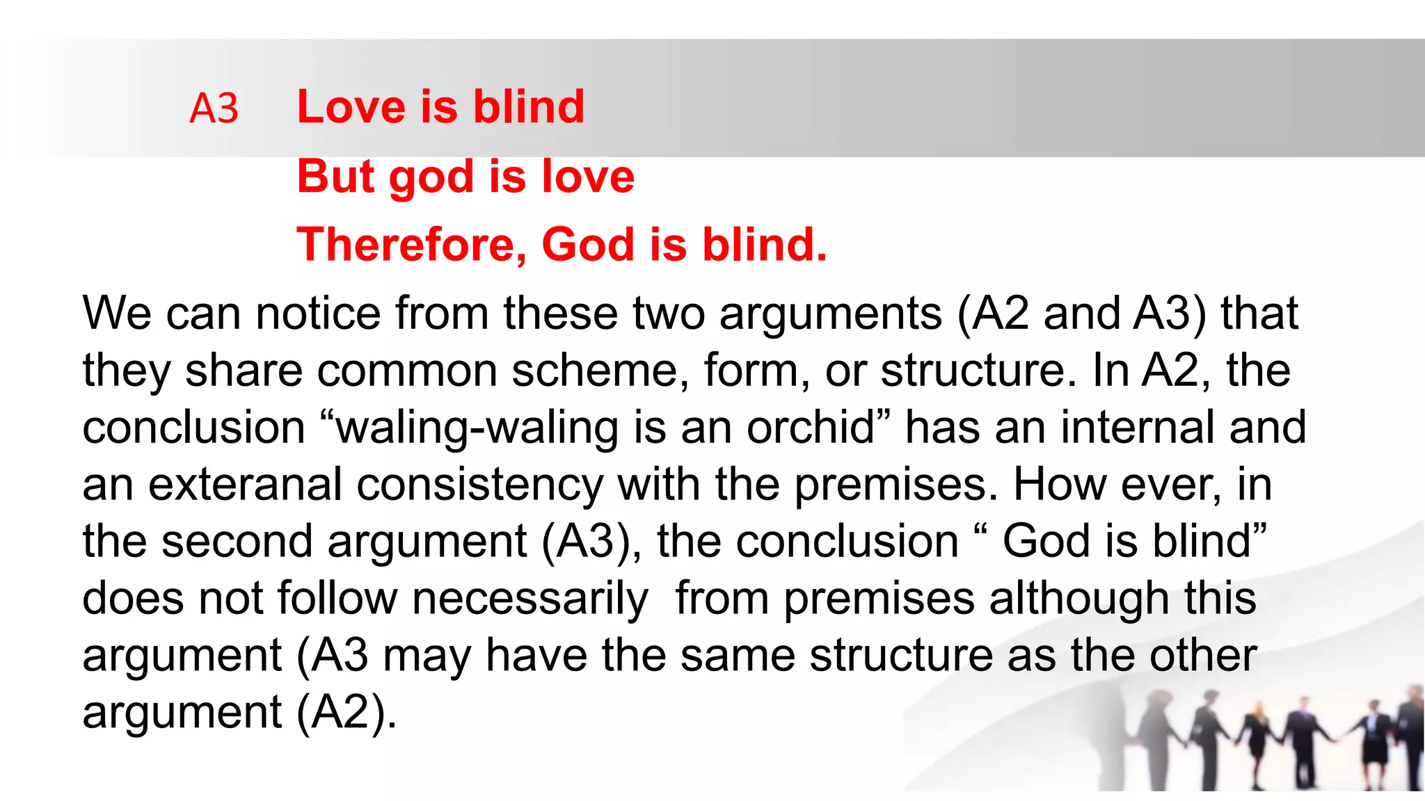 A3 Love is blind
But god is love
Therefore, God is blind.
We can notice from these two arguments (A2 and A3) that
they share common scheme, form, or structure. In A2, the
conclusion “waling-waling is an orchid” has an internal and
an exteranal consistency with the premises. How ever, in
the second argument (A3), the conclusion “ God is blind”
does not follow necessarily from premises although this
argument (A3 may have the same structure as the other
argument (A2).
 