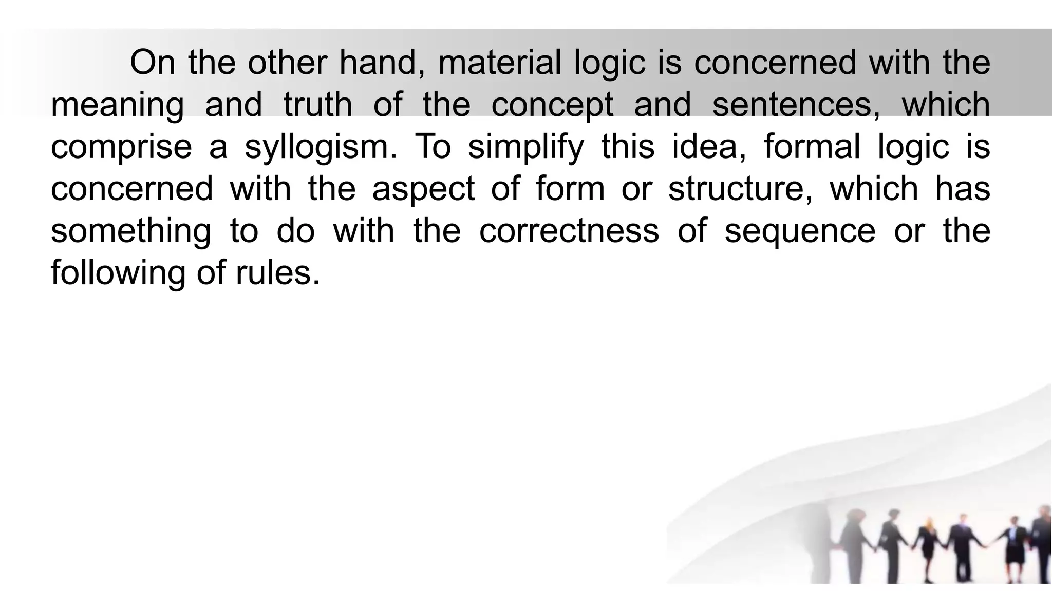 On the other hand, material logic is concerned with the
meaning and truth of the concept and sentences, which
comprise a syllogism. To simplify this idea, formal logic is
concerned with the aspect of form or structure, which has
something to do with the correctness of sequence or the
following of rules.
 