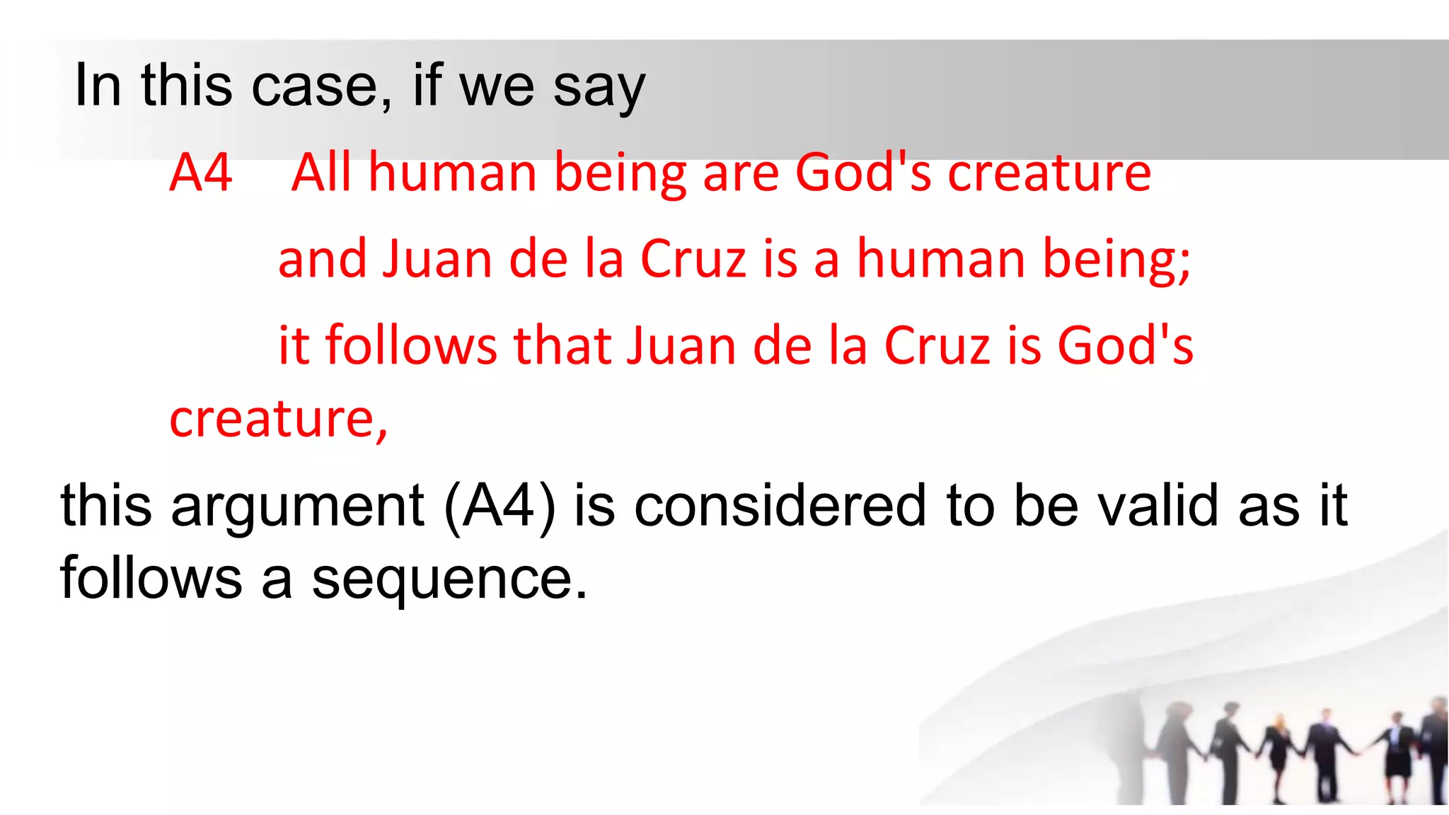 In this case, if we say
A4 All human being are God's creature
and Juan de la Cruz is a human being;
it follows that Juan de la Cruz is God's
creature,
this argument (A4) is considered to be valid as it
follows a sequence.
 