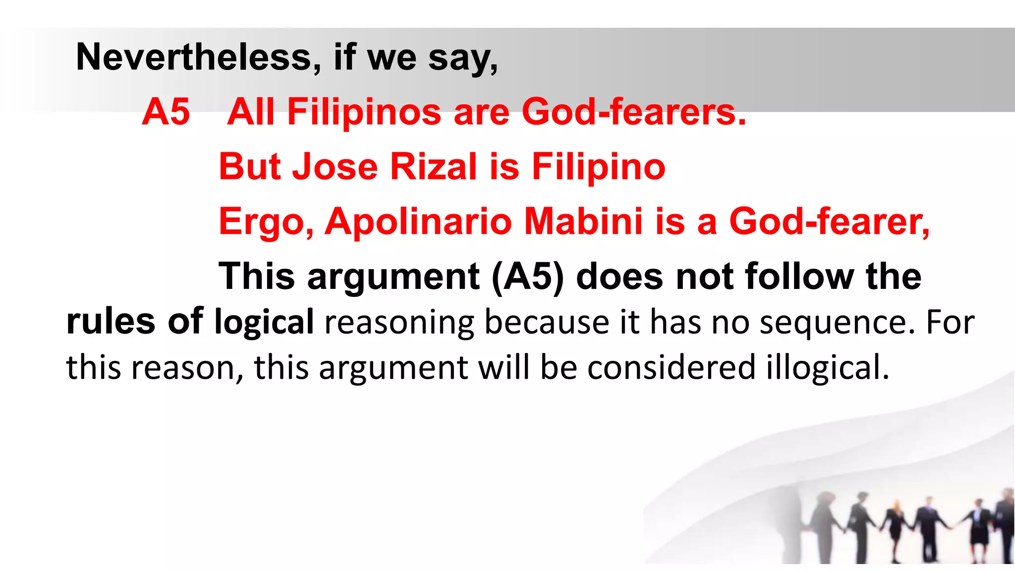 Nevertheless, if we say,
A5 All Filipinos are God-fearers.
But Jose Rizal is Filipino
Ergo, Apolinario Mabini is a God-fearer,
This argument (A5) does not follow the
rules of logical reasoning because it has no sequence. For
this reason, this argument will be considered illogical.
 