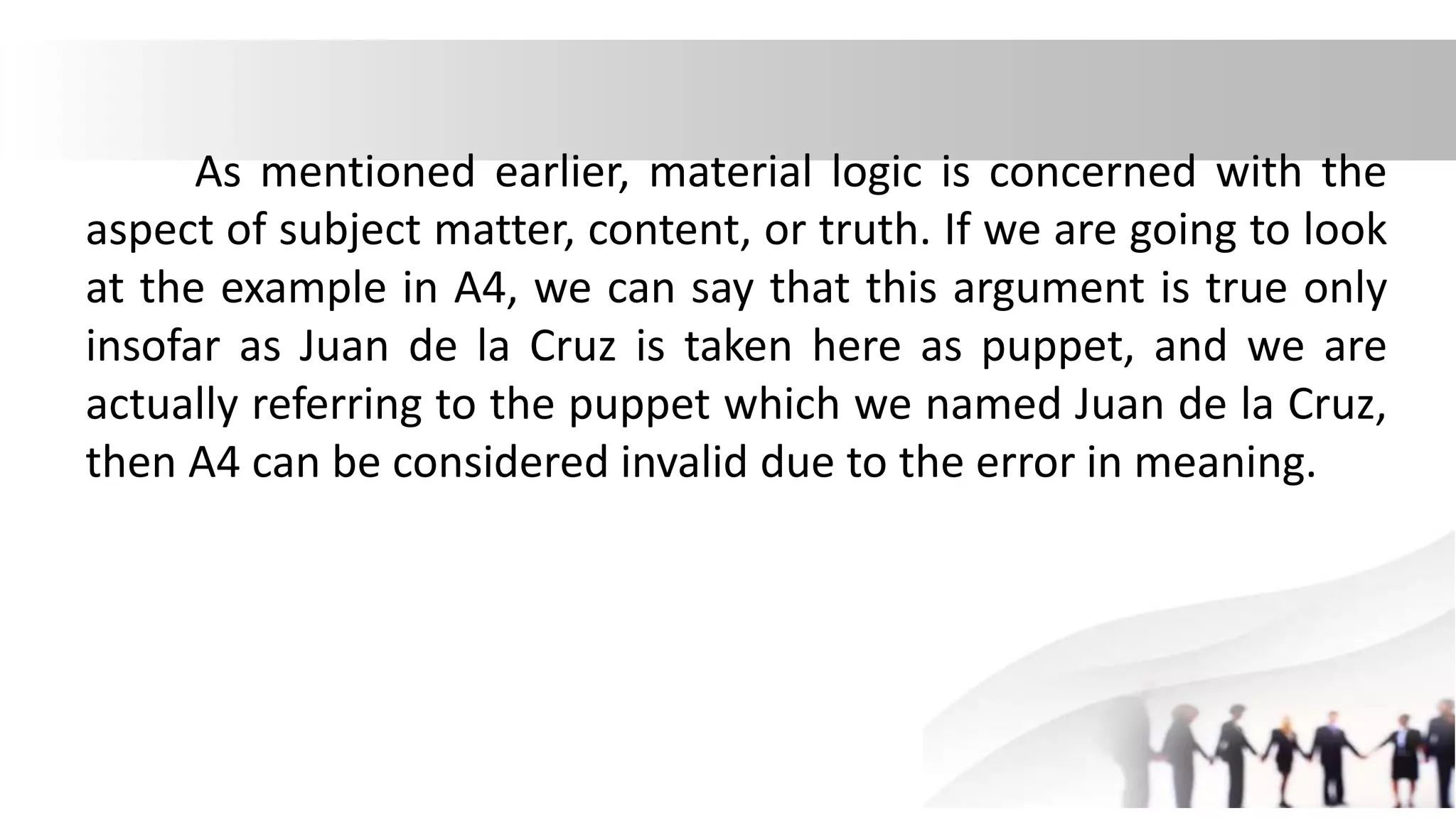 As mentioned earlier, material logic is concerned with the
aspect of subject matter, content, or truth. If we are going to look
at the example in A4, we can say that this argument is true only
insofar as Juan de la Cruz is taken here as puppet, and we are
actually referring to the puppet which we named Juan de la Cruz,
then A4 can be considered invalid due to the error in meaning.
 