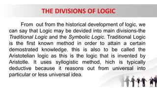 THE DIVISIONS OF LOGIC
From out from the historical development of logic, we
can say that Logic may be devided into main divisions-the
Traditional Logic and the Symbolic Logic. Traditional Logic
is the first known method in order to attain a certain
demostrated knowledge. this is also to be called the
Aristotelian logic as this is the logic that is invented by
Aristotle. It uses syllogistic method, hich is typically
deductive because it reasons out from universal into
particular or less universal idea.
 