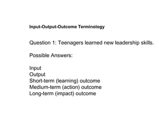 Input-Output-Outcome Terminology Question 1: Teenagers learned new leadership skills. Possible Answers:  Input  Output Short-term (learning) outcome   Medium-term (action) outcome  Long-term (impact) outcome   