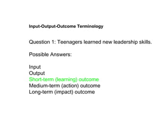 Input-Output-Outcome Terminology Question 1: Teenagers learned new leadership skills. Possible Answers:  Input  Output Short-term (learning) outcome  Medium-term (action) outcome  Long-term (impact) outcome   