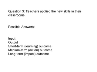 Question 3: Teachers applied the new skills in their classrooms Possible Answers:  Input  Output Short-term (learning) outcome  Medium-term (action) outcome  Long-term (impact) outcome   