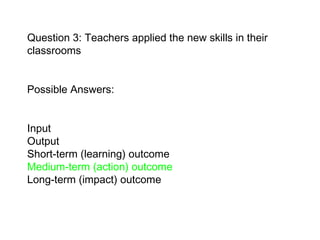 Question 3: Teachers applied the new skills in their classrooms Possible Answers:  Input  Output Short-term (learning) outcome  Medium-term (action) outcome   Long-term (impact) outcome   