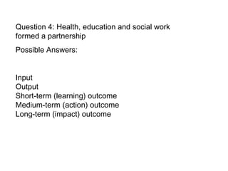 Question 4: Health, education and social work formed a partnership Possible Answers:  Input  Output Short-term (learning) outcome  Medium-term (action) outcome  Long-term (impact) outcome   