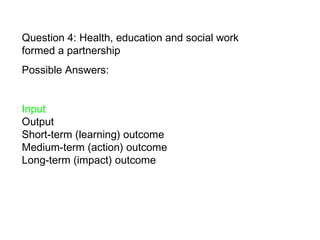 Question 4: Health, education and social work formed a partnership Possible Answers:  Input  Output Short-term (learning) outcome  Medium-term (action) outcome  Long-term (impact) outcome   