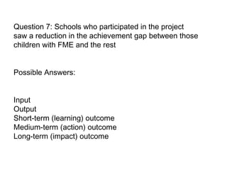 Question 7: Schools who participated in the project saw a reduction in the achievement gap between those children with FME and the rest Possible Answers:  Input  Output Short-term (learning) outcome  Medium-term (action) outcome  Long-term (impact) outcome   