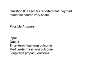 Question 8: Teachers reported that they had found the course very useful Possible Answers:  Input  Output Short-term (learning) outcome  Medium-term (action) outcome  Long-term (impact) outcome   
