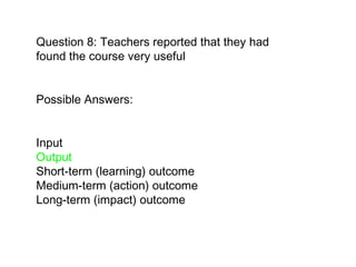 Question 8: Teachers reported that they had found the course very useful Possible Answers:  Input  Output Short-term (learning) outcome  Medium-term (action) outcome  Long-term (impact) outcome   