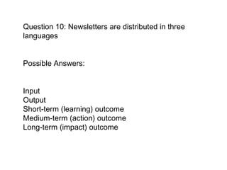 Question 10: Newsletters are distributed in three languages Possible Answers:  Input  Output Short-term (learning) outcome  Medium-term (action) outcome  Long-term (impact) outcome   