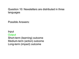 Question 10: Newsletters are distributed in three languages Possible Answers:  Input  Output Short-term (learning) outcome  Medium-term (action) outcome  Long-term (impact) outcome   