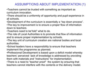 Teachers cannot be trusted with something as important as curriculum innovation. There should be a uniformity of opportunity and pupil experience in all schools. Development of the curriculum is essentially a “top down process”. The key to improvement is to ensure a proper flow of information down to teachers. Teachers need to be“told” what to do. The role of Local Authorities is to promote that flow of information and to ensure proper implementation by schools. The key unit of curriculum creation are national bodies and local authorities. School leaders have a responsibility to ensure that teachers implement the programme as planned. Professional Development is based upon a deficit model whereby teachers’ perceived  lack of knowledge is addressed by providing them with materials and “instructions” for implementation. There is a need to “teacher proof”  the system by ensuring that teachers cannot interfere with the contents or the delivery model. ASSUMPTIONS ABOUT IMPLEMENTATION (1) 