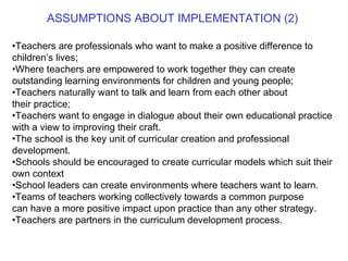 ASSUMPTIONS ABOUT IMPLEMENTATION (2) Teachers are professionals who want to make a positive difference to children’s lives; Where teachers are empowered to work together they can create outstanding learning environments for children and young people; Teachers naturally want to talk and learn from each other about their practice; Teachers want to engage in dialogue about their own educational practice with a view to improving their craft. The school is the key unit of curricular creation and professional development. Schools should be encouraged to create curricular models which suit their own context School leaders can create environments where teachers want to learn. Teams of teachers working collectively towards a common purpose can have a more positive impact upon practice than any other strategy. Teachers are partners in the curriculum development process. 