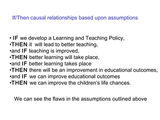   IF  we develop a Learning and Teaching Policy,  THEN  it  will lead to better teaching,  and  IF  teaching is improved,  THEN  better learning will take place,  and  IF  better learning takes place  THEN  there will be an improvement in educational outcomes,  and  IF  we can improve educational outcomes  THEN  we can improve the children’s life chances.   If/Then causal relationships based upon assumptions We can see the flaws in the assumptions outlined above 