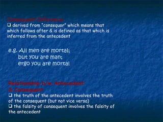 Relationship b/w Antecedent  & Consequent the truth of the antecedent involves the truth of the consequent (but not vice versa) the falsity of consequent involves the falsity of the antecedent Consequent Inference   derived from “consequor” which means that which follows after & is defined as that which is inferred from the antecedent e.g. All men are mortal; but you are man; ergo you are mortal 