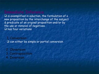 Immediate Inference   is exemplified in eduction, the formulation of a new proposition by the interchange of the subject & predicate of an original proposition and/or by the use or removal of negatives. has four variations 1. Conversion can either be simple or partial conversion 2. Obversion 3. Contraposition 4. Inversion 
