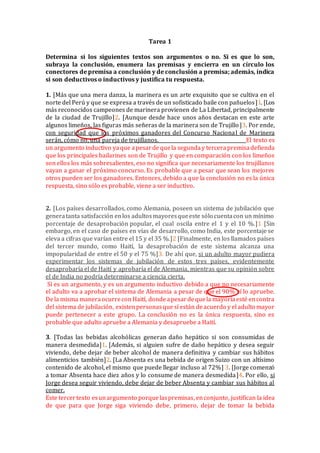 Tarea 1
Determina si los siguientes textos son argumentos o no. Si es que lo son,
subraya la conclusión, enumera las premisas y encierra en un círculo los
conectores de premisa a conclusión y de conclusión a premisa; además, indica
si son deductivos o inductivos y justifica tu respuesta.
1. [Más que una mera danza, la marinera es un arte exquisito que se cultiva en el
norte del Perú y que se expresa a través de un sofisticado baile con pañuelos]1. [Los
más reconocidos campeones de marinera provienen de La Libertad, principalmente
de la ciudad de Trujillo]2. [Aunque desde hace unos años destacan en este arte
algunos limeños, las figuras más señeras de la marinera son de Trujillo]3. Por ende,
con seguridad que los próximos ganadores del Concurso Nacional de Marinera
serán, cómo no, una pareja de trujillanos. El texto es
un argumento inductivo yaque apesarde quela segunday tercerapremisadefienda
que los principales bailarines son de Trujillo y que en comparación con los limeños
son ellos los más sobresalientes, eso no significa que necesariamente los trujillanos
vayan a ganar el próximo concurso. Es probable que a pesar que sean los mejores
otros pueden ser los ganadores. Entonces, debido a que la conclusión no es la única
respuesta, sino sólo es probable, viene a ser inductivo.
2. [Los países desarrollados, como Alemania, poseen un sistema de jubilación que
generatanta satisfacción enlos adultosmayoresqueeste sólo cuentacon un mínimo
porcentaje de desaprobación popular, el cual oscila entre el 1 y el 10 %.]1 [Sin
embargo, en el caso de países en vías de desarrollo, como India, este porcentaje se
eleva a cifras que varían entre el 15 y el 35 %.]2 [Finalmente, en los llamados países
del tercer mundo, como Haití, la desaprobación de este sistema alcanza una
impopularidad de entre el 50 y el 75 %]3. De ahí que, si un adulto mayor pudiera
experimentar los sistemas de jubilación de estos tres países, evidentemente
desaprobaría el de Haití y aprobaría el de Alemania, mientras que su opinión sobre
el de India no podría determinarse a ciencia cierta.
Sí es un argumento, y es un argumento inductivo debido a que no necesariamente
el adulto va a aprobar el sistema de Alemania a pesar de que el 90% sí lo apruebe.
Dela misma maneraocurrecon Haití, dondeapesardequela mayoríaesté encontra
del sistema de jubilación, existenpersonasque sí están deacuerdo y el adulto mayor
puede pertenecer a este grupo. La conclusión no es la única respuesta, sino es
probable que adulto apruebe a Alemania y desapruebe a Haití.
3. [Todas las bebidas alcohólicas generan daño hepático si son consumidas de
manera desmedida]1. [Además, si alguien sufre de daño hepático y desea seguir
viviendo, debe dejar de beber alcohol de manera definitiva y cambiar sus hábitos
alimenticios también]2. [La Absenta es una bebida de origen Suizo con un altísimo
contenido de alcohol, el mismo que puede llegar incluso al 72%] 3. [Jorge comenzó
a tomar Absenta hace diez años y lo consume de manera desmedida]4. Por ello, si
Jorge desea seguir viviendo, debe dejar de beber Absenta y cambiar sus hábitos al
comer.
Este tercertexto esunargumento porquelaspremisas, enconjunto, justifican la idea
de que para que Jorge siga viviendo debe, primero, dejar de tomar la bebida
 