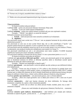 ……………………………………………………………
9.”Lenea e cucoană mare care n-are de mâncare.”
…………………………………………………………….
10.”Termen este, în logică, ansamblul dintre noţiune şi nume.”
…………………………………………………………….
11.”Medic este orice persoană împuternicită prin lege să practice medicina.”
…………………………………………………………….


*Tipuri de definiţie
         În funcţie de definit (obiectul definit) :
1.definiţii reale – acelea care precizează obiectul, fenomenul, fiinţa reală.
         Exemplu : “Luna este satelit natural al Pământului.”
2.definiţii nominale – acelea care explică numele (cuvântul) sub care este exprimată o noţiune.
         Exemplu : “”Mirific” este adjectiv cu sensul de minunat.”
Definiţiile nominale sunt de două feluri :
         a. lexicale – când sunt precizate toate sensurile cuvântului (ca în dicţionar).
         b. stipulative
1)se precizează sensul unui cuvânt nou (“”Elocom” este un preparat hormonal de tip cortizon pentru
administrare pe piele”);
2)se precizează un sens nou al unui cuvânt folosit deja, dar cu altă semnificaţie (“”Apollo” este
program spaţial american de explorare a Lunii cu ajutorul unor nave cosmice cu echipaj”);
3)se precizează unul din multiplele sensuri pe care le are un cuvânt, pentru a nu crea confuzie (“Putere,
în matematică, este produsul rezultat prin multiplicarea unui număr cu el însuşi.”);
4)se precizează semnificaţia pe care o are prescurtarea unui nume complex (“LASER înseamnă
amplificarea luminii prin emisie stimulată a radiaţiei”);
5)se precizează simboluri şi formule din diverse ştiinţe (“a³ este o prescurtare pentru a x a x a.”).
         În funcţie de definitor (procedura de definire) :
1.definiţii prin gen proxim şi diferenţă specifică – acelea care precizează genul cel mai apropiat în
care se încadrează noţiunea de definit, şi diferenţa specifică, adică ce deosebeşte această specie
(definitul) de altele din cadrul aceluiaşi gen.
         Exemplu : “Pătratul este dreptunghi cu laturile egale.”
2.definiţii operaţionale – care precizează o serie de operaţii sau alte cerinţe pe care definitorul trebuie
să le îndeplinească.
         Exemplu : “Fonta este aliaj al fierului cu 2-5% carbon şi alte elemente în cantităţi foarte mici
(sulf, fosfor, siliciu, mangan şi unele metale), casant, cu temperatura de topire de 1050-1250 ºC, putând
fi turnat uşor; se obţine din minereuri de fier în furnale (fontă brută sau fontă de primă fuziune) sau prin
topirea în cubilouri a fontei brute, a fontei vechi şi diferite adaosuri (fontă de a doua fuziune).”
3.definiţii genetice sau constructive – care precizează geneza, cum s-a format definitul.
         Exemplu : „Sfera este corpul geometric care se obţine prin rotirea cu 180˚ a unui cerc în jurul
diametrului său.”
4.definiţii enumerative – când sunt înşirate elemente ale sferei definitului, fie întreaga sferă
(enumerare completă), fie o parte a sferei (enumerare parţială).
         Exemple : „Conifer este un arbore sau arbust precum bradul, molidul, pinul, tisa şi zada.” –
enumerare completă.
                         „Ocean este vastă întindere de apă precum Atlanticul, Pacificul etc. – enumerare
parţială.
5.definiţii ostensive (prin indicare, demonstrative) – când definitul este enunţat prin indicare,
folosindu-se expresii de genul „acesta este un …”, „în imagine avem o …”.
 